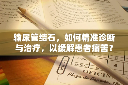 输尿管结石，如何精准诊断与治疗，以缓解患者痛苦？