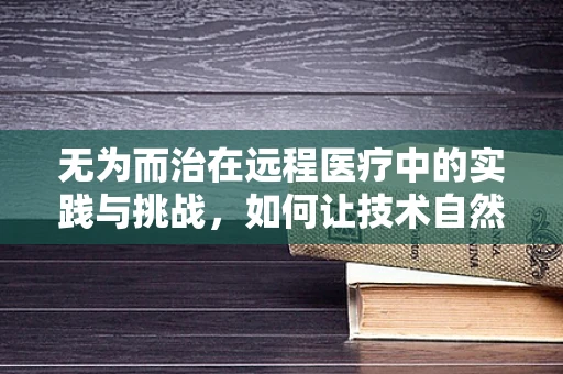 无为而治在远程医疗中的实践与挑战，如何让技术自然融入医疗流程？