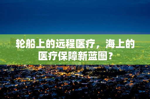 轮船上的远程医疗，海上的医疗保障新蓝图？