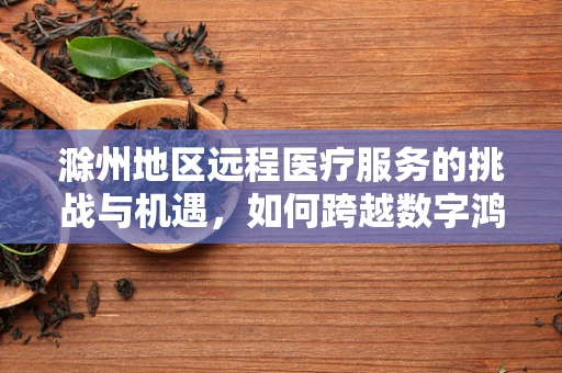 滁州地区远程医疗服务的挑战与机遇，如何跨越数字鸿沟？
