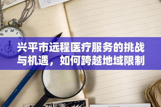 兴平市远程医疗服务的挑战与机遇，如何跨越地域限制，实现医疗资源均衡？