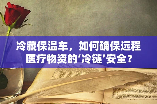 冷藏保温车，如何确保远程医疗物资的‘冷链’安全？