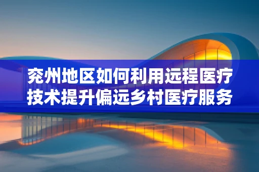 兖州地区如何利用远程医疗技术提升偏远乡村医疗服务？
