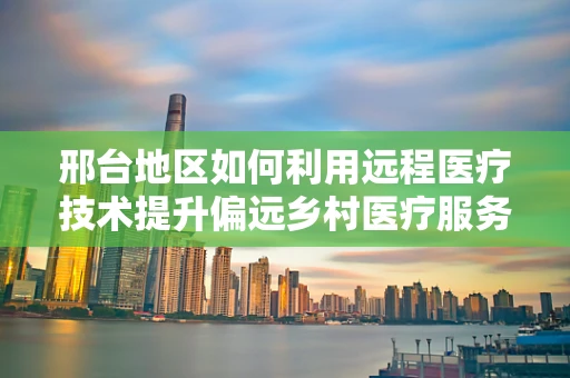 邢台地区如何利用远程医疗技术提升偏远乡村医疗服务质量？
