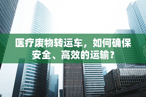 医疗废物转运车，如何确保安全、高效的运输？