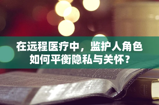 在远程医疗中，监护人角色如何平衡隐私与关怀？