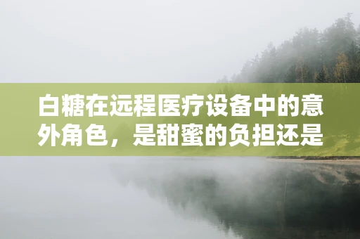 白糖在远程医疗设备中的意外角色，是甜蜜的负担还是健康的守护者？