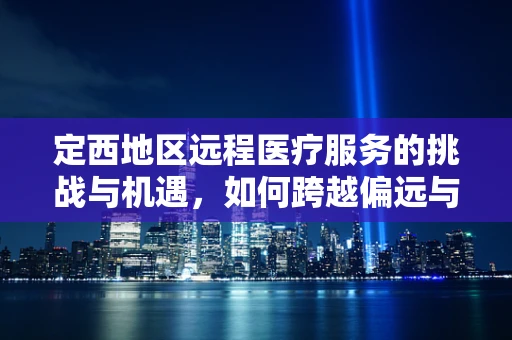定西地区远程医疗服务的挑战与机遇，如何跨越偏远与资源不均的鸿沟？