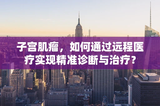 子宫肌瘤，如何通过远程医疗实现精准诊断与治疗？