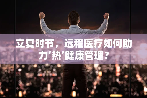 立夏时节，远程医疗如何助力‘热’健康管理？