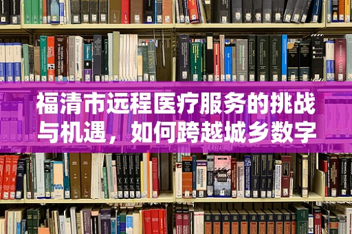 福清市远程医疗服务的挑战与机遇，如何跨越城乡数字鸿沟？