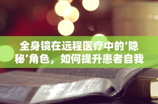 全身镜在远程医疗中的‘隐秘’角色，如何提升患者自我检查的准确性？
