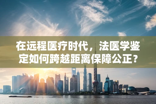 在远程医疗时代，法医学鉴定如何跨越距离保障公正？