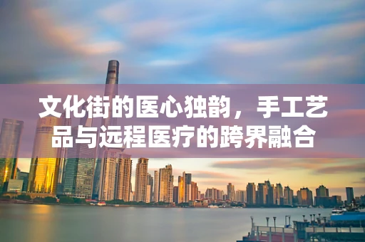 文化街的医心独韵，手工艺品与远程医疗的跨界融合