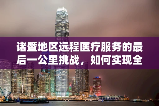 诸暨地区远程医疗服务的最后一公里挑战，如何实现全面覆盖？