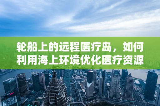 轮船上的远程医疗岛，如何利用海上环境优化医疗资源分配？