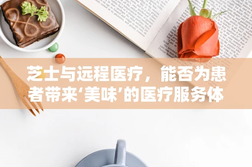 芝士与远程医疗，能否为患者带来‘美味’的医疗服务体验？