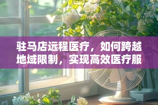 驻马店远程医疗，如何跨越地域限制，实现高效医疗服务？