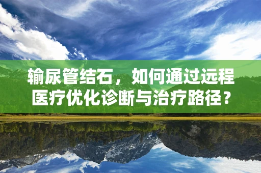 输尿管结石，如何通过远程医疗优化诊断与治疗路径？