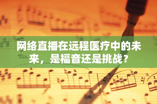 网络直播在远程医疗中的未来，是福音还是挑战？