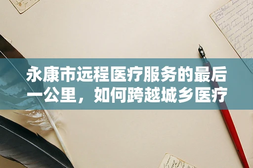 永康市远程医疗服务的最后一公里，如何跨越城乡医疗资源鸿沟？