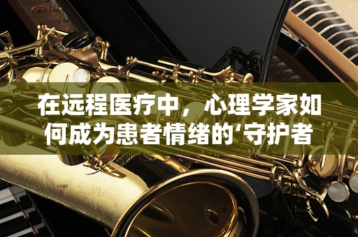 在远程医疗中，心理学家如何成为患者情绪的‘守护者’？