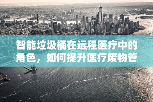 智能垃圾桶在远程医疗中的角色，如何提升医疗废物管理效率？