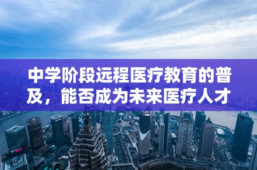 中学阶段远程医疗教育的普及，能否成为未来医疗人才培养的新趋势？