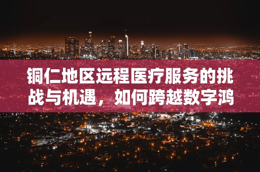 铜仁地区远程医疗服务的挑战与机遇，如何跨越数字鸿沟？