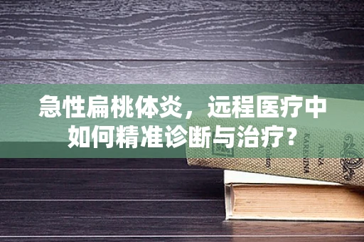 急性扁桃体炎，远程医疗中如何精准诊断与治疗？