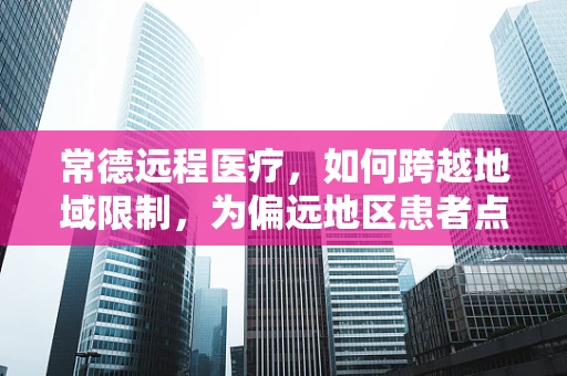 常德远程医疗，如何跨越地域限制，为偏远地区患者点亮健康之光？