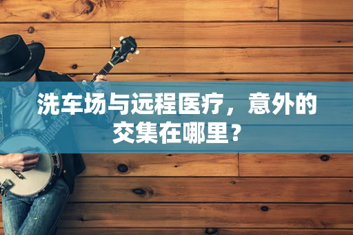洗车场与远程医疗，意外的交集在哪里？