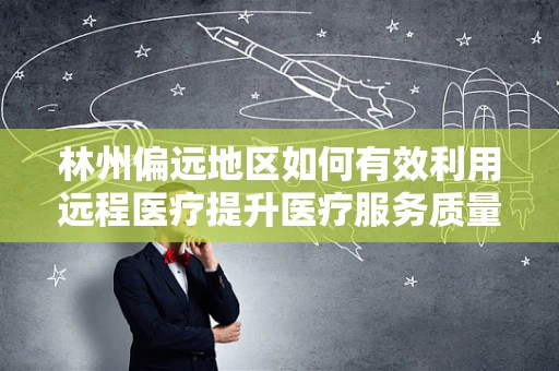 林州偏远地区如何有效利用远程医疗提升医疗服务质量？