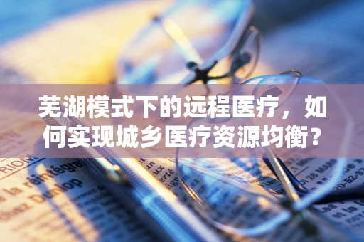 芜湖模式下的远程医疗，如何实现城乡医疗资源均衡？