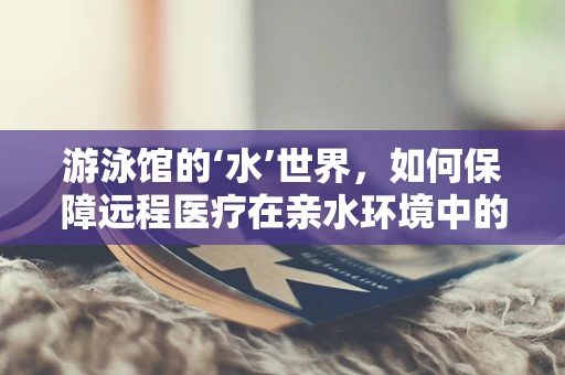 游泳馆的‘水’世界，如何保障远程医疗在亲水环境中的安全应用？