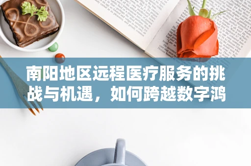 南阳地区远程医疗服务的挑战与机遇，如何跨越数字鸿沟？
