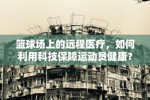 篮球场上的远程医疗，如何利用科技保障运动员健康？