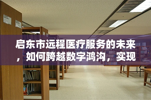 启东市远程医疗服务的未来，如何跨越数字鸿沟，实现全民健康？