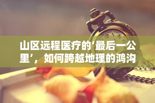 山区远程医疗的‘最后一公里’，如何跨越地理的鸿沟？