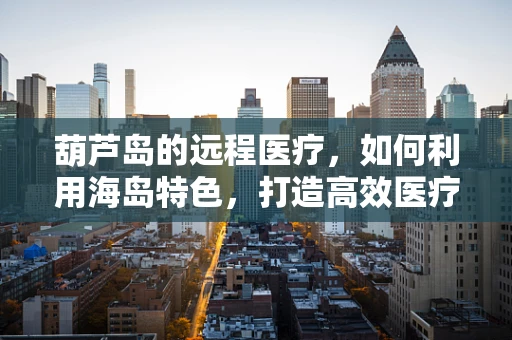 葫芦岛的远程医疗，如何利用海岛特色，打造高效医疗服务？