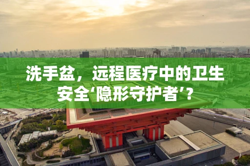 洗手盆，远程医疗中的卫生安全‘隐形守护者’？