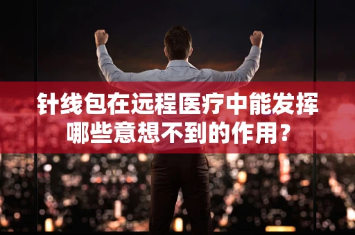 针线包在远程医疗中能发挥哪些意想不到的作用？