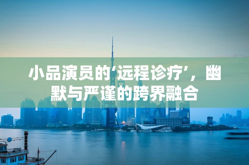 小品演员的‘远程诊疗’，幽默与严谨的跨界融合