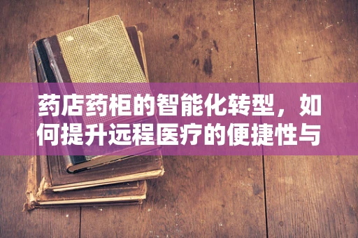 药店药柜的智能化转型，如何提升远程医疗的便捷性与安全性？