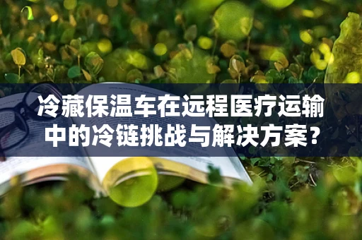 冷藏保温车在远程医疗运输中的冷链挑战与解决方案？