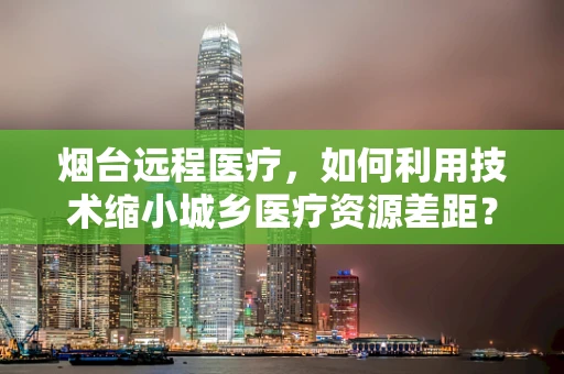 烟台远程医疗，如何利用技术缩小城乡医疗资源差距？
