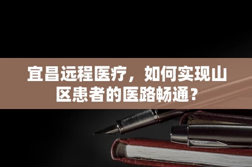 宜昌远程医疗，如何实现山区患者的医路畅通？