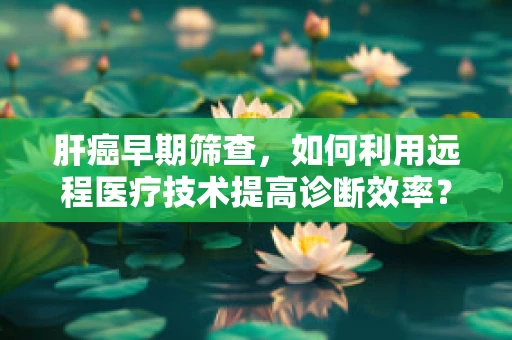肝癌早期筛查，如何利用远程医疗技术提高诊断效率？