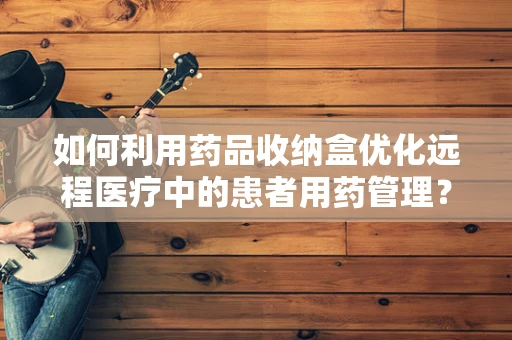 如何利用药品收纳盒优化远程医疗中的患者用药管理？