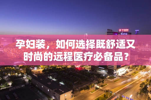 孕妇装，如何选择既舒适又时尚的远程医疗必备品？